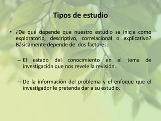 Tipos de estudio
• ¿De qué depende que nuestro estudio se inicie como
exploratorio, descriptivo, correlacional o explicativo?
Básicamente depende de dos factores:
– El estado del conocimiento en el tema de
investigación que nos revele la revisión.
– De la información del problema y el enfoque que el
investigador le pretenda dar a su estudio.

 