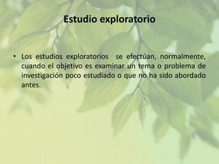 Estudio exploratorio
• Los estudios exploratorios se efectúan, normalmente,
cuando el objetivo es examinar un tema o problema de
investigación poco estudiado o que no ha sido abordado
antes.

 