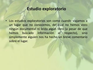 Estudio exploratorio
• Los estudios exploratorios son como cuando viajamos a
un lugar que no conocemos, del cual no hemos visto
ningún documental ni leído algún libro (a pesar de que
hemos buscado información al respecto), sino
simplemente alguien nos ha hecho un breve comentario
sobre el lugar.

 