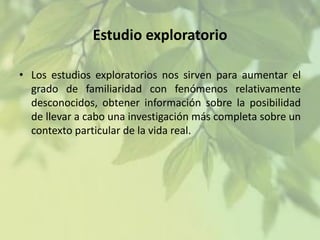 Estudio exploratorio
• Los estudios exploratorios nos sirven para aumentar el
grado de familiaridad con fenómenos relativamente
desconocidos, obtener información sobre la posibilidad
de llevar a cabo una investigación más completa sobre un
contexto particular de la vida real.

 