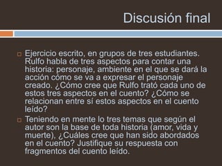 Discusión final

   Ejercicio escrito, en grupos de tres estudiantes.
    Rulfo habla de tres aspectos para contar una
    historia: personaje, ambiente en el que se dará la
    acción cómo se va a expresar el personaje
    creado. ¿Cómo cree que Rulfo trató cada uno de
    estos tres aspectos en el cuento? ¿Cómo se
    relacionan entre sí estos aspectos en el cuento
    leído?
   Teniendo en mente lo tres temas que según el
    autor son la base de toda historia (amor, vida y
    muerte), ¿Cuáles cree que han sido abordados
    en el cuento? Justifique su respuesta con
    fragmentos del cuento leído.
 