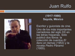 Juan Rulfo
      (1917-1986)
     Sayula, México

Escritor y guionista de cine.
Uno de los más importantes
narradores del siglo XX en
las letras hispanas. Sólo
publicó dos libros: la
colección de cuentos El
llano en llamas (1953) y la
novela Pedro Páramo
(1955).
 