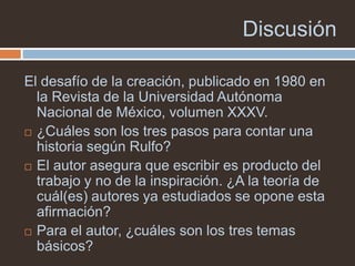 Discusión

El desafío de la creación, publicado en 1980 en
  la Revista de la Universidad Autónoma
  Nacional de México, volumen XXXV.
 ¿Cuáles son los tres pasos para contar una
  historia según Rulfo?
 El autor asegura que escribir es producto del
  trabajo y no de la inspiración. ¿A la teoría de
  cuál(es) autores ya estudiados se opone esta
  afirmación?
 Para el autor, ¿cuáles son los tres temas
  básicos?
 