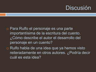 Discusión


   Para Rulfo el personaje es una parte
    importantísima de la escritura del cuento.
    ¿Cómo describe el autor el desarrollo del
    personaje en un cuento?
   Rulfo habla de una idea que ya hemos visto
    reiteradamente en otros autores. ¿Podría decir
    cuál es esta idea?
 