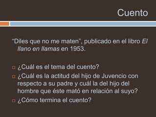 Cuento

“Diles que no me maten”, publicado en el libro El
  llano en llamas en 1953.

   ¿Cuál es el tema del cuento?
   ¿Cuál es la actitud del hijo de Juvencio con
    respecto a su padre y cuál la del hijo del
    hombre que éste mató en relación al suyo?
   ¿Cómo termina el cuento?
 