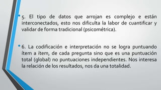 •5. El tipo de datos que arrojan es complejo e están
interconectados, esto nos dificulta la labor de cuantificar y
validar de forma tradicional (psicométrica).
•6. La codificación e interpretación no se logra puntuando
ítem a ítem, de cada pregunta sino que es una puntuación
total (global) no puntuaciones independientes. Nos interesa
la relación de los resultados, nos da una totalidad.
 