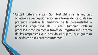 •Cattell (diferencialista). Son test del dinamismo, test
objetivo de percepción errónea a través de los cuales se
pretende sondear la dinámica de la personalidad o
procesos cognitivos del sujeto. También reflejan
procesos inconscientes a través del registro más exacto
de las respuestas que nos da el sujeto, que guardan
relación con esos procesos internos.
 