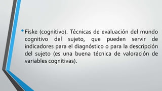 •Fiske (cognitivo). Técnicas de evaluación del mundo
cognitivo del sujeto, que pueden servir de
indicadores para el diagnóstico o para la descripción
del sujeto (es una buena técnica de valoración de
variables cognitivas).
 