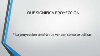 QUÉ SIGNIFICA PROYECCIÓN
•La proyección tendrá que ver con cómo se utiliza:
 