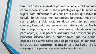 Freud introduce la palabra proyección en el ámbito clínico
como mecanismo de defensa patológico que le servía a
sujeto para enfrentar la ansiedad y la culpa que estaban
debajo de los trastornos paranoides (proyectan en otros
sus propios problemas), se daba solo en pacientes
clínicos, luego vio que en otros también se daba. Por lo
tanto, supuso que era un mecanismo de defensa no
patológico, que las percepciones internas provocaban por
procesos ideacionales o emocionales que no somos
capaces de asumir como propios por lo que los ponemos
en otros. Son procesos inconscientes para liberar de la
carga que nos provoca esas emociones o ideas.
 