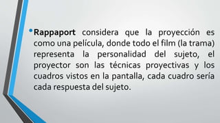 •Rappaport considera que la proyección es
como una película, donde todo el film (la trama)
representa la personalidad del sujeto, el
proyector son las técnicas proyectivas y los
cuadros vistos en la pantalla, cada cuadro sería
cada respuesta del sujeto.
 