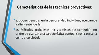 Características de las técnicas proyectivas:
•1. Lograr penetrar en la personalidad individual, acercarnos
a ella y entenderla.
• 2. Métodos globalistas no atomistas (psicometría), no
pretende evaluar una característica puntual sino la persona
como algo global.
 