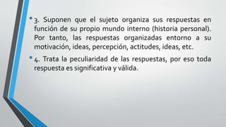 •3. Suponen que el sujeto organiza sus respuestas en
función de su propio mundo interno (historia personal).
Por tanto, las respuestas organizadas entorno a su
motivación, ideas, percepción, actitudes, ideas, etc.
•4. Trata la peculiaridad de las respuestas, por eso toda
respuesta es significativa y válida.
 