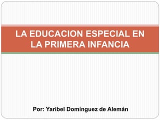 Por: Yaribel Domínguez de Alemán
LA EDUCACION ESPECIAL EN
LA PRIMERA INFANCIA
 