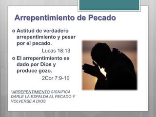 Arrepentimiento de Pecado
 Actitud de verdadero
arrepentimiento y pesar
por el pecado.
Lucas 18:13
 El arrepentimiento es
dado por Dios y
produce gozo.
2Cor 7:9-10
*ARREPENTIMIENTO SIGNIFICA
DARLE LA ESPALDA AL PECADO Y
VOLVERSE A DIOS
 