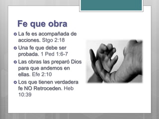 Fe que obra
 La fe es acompañada de
acciones. Stgo 2:18
 Una fe que debe ser
probada. 1 Ped 1:6-7
 Las obras las preparó Dios
para que andemos en
ellas. Efe 2:10
 Los que tienen verdadera
fe NO Retroceden. Heb
10:39
 