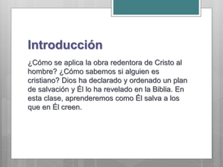 Introducción
¿Cómo se aplica la obra redentora de Cristo al
hombre? ¿Cómo sabemos si alguien es
cristiano? Dios ha declarado y ordenado un plan
de salvación y Él lo ha revelado en la Biblia. En
esta clase, aprenderemos como Él salva a los
que en Él creen.
 
