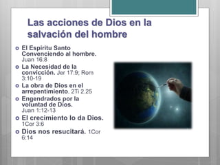 Las acciones de Dios en la
salvación del hombre
 El Espíritu Santo
Convenciendo al hombre.
Juan 16:8
 La Necesidad de la
convicción. Jer 17:9; Rom
3:10-19
 La obra de Dios en el
arrepentimiento. 2Ti 2.25
 Engendrados por la
voluntad de Dios.
Juan 1:12-13
 El crecimiento lo da Dios.
1Cor 3:6
 Dios nos resucitará. 1Cor
6:14
 