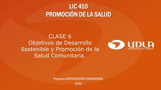 LIC 410
PROMOCIÓN DE LA SALUD
Programa INTERVENCIÓN COMUNITARIA
2023
CLASE 6
Objetivos de Desarrollo
Sostenible y Promoción de la
Salud Comunitaria.
 