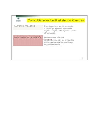 Como Obtener Lealtad de los Clientes
MARKETIMG PROACTIVO         El vendedor llama de vez en cuando
                            al cliente para presentarle nuevas
                            mejoras del producto o para sugerirle
                            otros nuevos.

MARKETING DE COLABORACIÓN   La empresa se relaciona
                            constantemente con sus principales
                            clientes para ayudarles a conseguir
                            mejores resultados.




                                                                    17
 