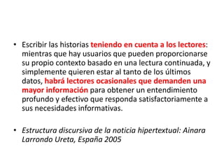 • Escribir las historias teniendo en cuenta a los lectores:
mientras que hay usuarios que pueden proporcionarse
su propio contexto basado en una lectura continuada, y
simplemente quieren estar al tanto de los últimos
datos, habrá lectores ocasionales que demanden una
mayor información para obtener un entendimiento
profundo y efectivo que responda satisfactoriamente a
sus necesidades informativas.
• Estructura discursiva de la noticia hipertextual: Ainara
Larrondo Ureta, España 2005
 