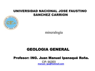 mineralogía
cristalino
UNIVERSIDAD NACIONAL JOSE FAUSTINO
SANCHEZ CARRION
manuel_ipa@hotmail.com
GEOLOGIA GENERAL
Profesor: ING. Juan Manuel Ipanaqué Roña.
CIP: 66303
 