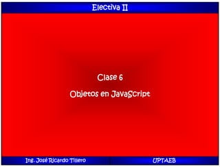 Electiva II
Clase 6
Objetos en JavaScript
Ing. José Ricardo Tillero UPTAEB
 
