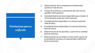 Orientaciones para su
confección
1. Determinación de la competencia fundamental,
puede ser más de una.
2. Fechas de comienzo y culminación del ciclo con las
posibles interrupciones.
3. Cantidad total de semanas disponibles para realizar el
entrenamiento (volumen total semanal).
4. Cantidad de días disponibles a la semana (volumen
total de días).
5. Cantidad de horas disponibles a la semana (volumen
total de horas)
6. Determinación de los períodos, a partir de la cantidad
total de semanas.
7. Determinación de las etapas o meso-ciclos a partir de
la cantidad de semanas en cada período y definición
de los microciclos.
 