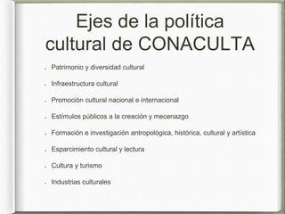 Ejes de la política
cultural de CONACULTA
Patrimonio y diversidad cultural
Infraestructura cultural
Promoción cultural nacional e internacional
Estímulos públicos a la creación y mecenazgo
Formación e investigación antropológica, histórica, cultural y artística
Esparcimiento cultural y lectura
Cultura y turismo
Industrias culturales
 