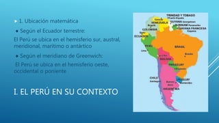 I. EL PERÚ EN SU CONTEXTO
 1. Ubicación matemática
● Según el Ecuador terrestre:
El Perú se ubica en el hemisferio sur, austral,
meridional, marítimo o antártico
● Según el meridiano de Greenwich:
El Perú se ubica en el hemisferio oeste,
occidental o poniente
 