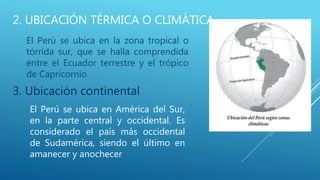 2. UBICACIÓN TÉRMICA O CLIMÁTICA
El Perú se ubica en la zona tropical o
tórrida sur, que se halla comprendida
entre el Ecuador terrestre y el trópico
de Capricornio.
El Perú se ubica en América del Sur,
en la parte central y occidental. Es
considerado el país más occidental
de Sudamérica, siendo el último en
amanecer y anochecer.
3. Ubicación continental
 