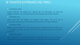 III. PUNTOS EXTREMOS DEL PERÚ
 1. Extremo norte:
Loreto 0°01’48’’ de latitud Sur, talweg del río Putumayo, al norte de
Güeppí, frontera con Colombia (punto más boreal y de menor latitud).
 2. Extremo sur:
Tacna 18°21’03’’ de latitud sur, Pascana del Hueso, hito N.°1 de la
Concordia, frontera con Chile (punto más austral y de mayor latitud).
 3. Extremo este:
Madre de Dios 68°39’27’’ de longitud oeste, confluencia del río Heath con
el río Madre de Dios, frontera con Bolivia (punto más oriental y de menor
longitud).
 4. Extremo oeste:
Piura 81°19’34,5’’ de longitud oeste, Punta Balcones, al sur de Talara, a
orillas del océano Pacífico (punto más occidental y de mayor longitud).
 