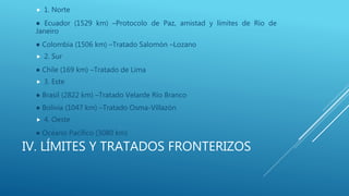 IV. LÍMITES Y TRATADOS FRONTERIZOS
 1. Norte
● Ecuador (1529 km) –Protocolo de Paz, amistad y límites de Río de
Janeiro
● Colombia (1506 km) –Tratado Salomón –Lozano
 2. Sur
● Chile (169 km) –Tratado de Lima
 3. Este
● Brasil (2822 km) –Tratado Velarde Río Branco
● Bolivia (1047 km) –Tratado Osma-Villazón
 4. Oeste
● Océano Pacífico (3080 km)
 