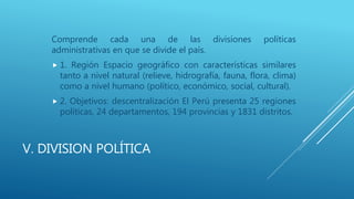 V. DIVISION POLÍTICA
Comprende cada una de las divisiones políticas
administrativas en que se divide el país.
 1. Región Espacio geográfico con características similares
tanto a nivel natural (relieve, hidrografía, fauna, flora, clima)
como a nivel humano (político, económico, social, cultural).
 2. Objetivos: descentralización El Perú presenta 25 regiones
políticas, 24 departamentos, 194 provincias y 1831 distritos.
 