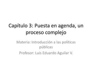 Capítulo 3: Puesta en agenda, un
proceso complejo
Materia: Introducción a las políticas
públicas
Profesor: Luis Eduardo Aguilar V.
 