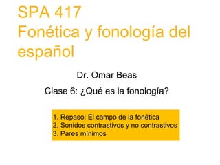SPA 417
Fonética y fonología del
español
Dr. Omar Beas
Clase 6: ¿Qué es la fonología?
1. Repaso: El campo de la fonética
2. Sonidos contrastivos y no contrastivos
3. Pares mínimos
 