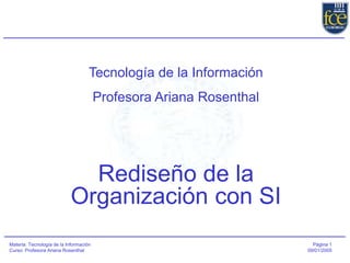 Página 1
09/01/2005
Materia: Tecnología de la Información
Curso: Profesora Ariana Rosenthal
Tecnología de la Información
Profesora Ariana Rosenthal
Rediseño de la
Organización con SI
 