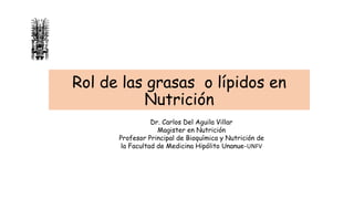 Rol de las grasas o lípidos en
Nutrición
Dr. Carlos Del Aguila Villar
Magister en Nutrición
Profesor Principal de Bioquímica y Nutrición de
la Facultad de Medicina Hipólito Unanue-UNFV
 