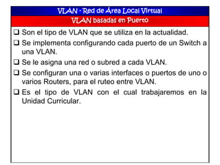 VLAN - Red de Área Local Virtual
VLAN basadas en Puerto
 Son el tipo de VLAN que se utiliza en la actualidad.
 Se implementa configurando cada puerto de un Switch a
una VLAN.
 Se le asigna una red o subred a cada VLAN.
 Se configuran una o varias interfaces o puertos de uno o
varios Routers, para el ruteo entre VLAN.
 Es el tipo de VLAN con el cual trabajaremos en la
Unidad Curricular.
 