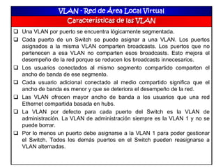 VLAN - Red de Área Local Virtual
Características de las VLAN
 Una VLAN por puerto se encuentra lógicamente segmentada.
 Cada puerto de un Switch se puede asignar a una VLAN. Los puertos
asignados a la misma VLAN comparten broadcasts. Los puertos que no
pertenecen a esa VLAN no comparten esos broadcasts. Esto mejora el
desempeño de la red porque se reducen los broadcasts innecesarios.
 Los usuarios conectados al mismo segmento compartido comparten el
ancho de banda de ese segmento.
 Cada usuario adicional conectado al medio compartido significa que el
ancho de banda es menor y que se deteriora el desempeño de la red.
 Las VLAN ofrecen mayor ancho de banda a los usuarios que una red
Ethernet compartida basada en hubs.
 La VLAN por defecto para cada puerto del Switch es la VLAN de
administración. La VLAN de administración siempre es la VLAN 1 y no se
puede borrar.
 Por lo menos un puerto debe asignarse a la VLAN 1 para poder gestionar
el Switch. Todos los demás puertos en el Switch pueden reasignarse a
VLAN alternadas.
 