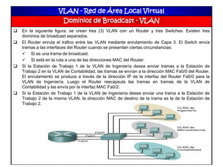 VLAN - Red de Área Local Virtual
Dominios de Broadcast - VLAN
 En la siguiente figura, se crean tres (3) VLAN con un Router y tres Switches. Existen tres
dominios de broadcast separados.
 El Router enruta el tráfico entre las VLAN mediante enrutamiento de Capa 3. El Switch envía
tramas a las interfaces del Router cuando se presentan ciertas circunstancias:
 Si es una trama de broadcast.
 Si está en la ruta a una de las direcciones MAC del Router.
 Si la Estación de Trabajo 1 de la VLAN de Ingeniería desea enviar tramas a la Estación de
Trabajo 2 en la VLAN de Contabilidad, las tramas se envían a la dirección MAC Fa0/0 del Router.
El enrutamiento se produce a través de la dirección IP de la interfaz del Router Fa0/0 para la
VLAN de Ingeniería. Luego el Router reecapsula las tramas en tramas de la VLAN de
Contabilidad y las envía por la interfaz MAC Fa0/2.
 Si la Estación de Trabajo 1 de la VLAN de Ingeniería desea enviar una trama a la Estación de
Trabajo 2 de la misma VLAN, la dirección MAC de destino de la trama es la de la Estación de
Trabajo 2.
 