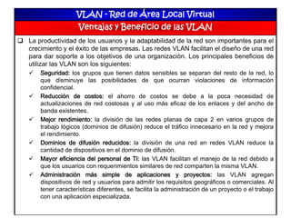 VLAN - Red de Área Local Virtual
Ventajas y Beneficio de las VLAN
 La productividad de los usuarios y la adaptabilidad de la red son importantes para el
crecimiento y el éxito de las empresas. Las redes VLAN facilitan el diseño de una red
para dar soporte a los objetivos de una organización. Los principales beneficios de
utilizar las VLAN son los siguientes:
 Seguridad: los grupos que tienen datos sensibles se separan del resto de la red, lo
que disminuye las posibilidades de que ocurran violaciones de información
confidencial.
 Reducción de costos: el ahorro de costos se debe a la poca necesidad de
actualizaciones de red costosas y al uso más eficaz de los enlaces y del ancho de
banda existentes.
 Mejor rendimiento: la división de las redes planas de capa 2 en varios grupos de
trabajo lógicos (dominios de difusión) reduce el tráfico innecesario en la red y mejora
el rendimiento.
 Dominios de difusión reducidos: la división de una red en redes VLAN reduce la
cantidad de dispositivos en el dominio de difusión.
 Mayor eficiencia del personal de TI: las VLAN facilitan el manejo de la red debido a
que los usuarios con requerimientos similares de red comparten la misma VLAN.
 Administración más simple de aplicaciones y proyectos: las VLAN agregan
dispositivos de red y usuarios para admitir los requisitos geográficos o comerciales. Al
tener características diferentes, se facilita la administración de un proyecto o el trabajo
con una aplicación especializada.
 