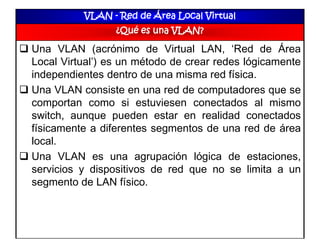 VLAN - Red de Área Local Virtual
¿Qué es una VLAN?
 Una VLAN (acrónimo de Virtual LAN, ‘Red de Área
Local Virtual’) es un método de crear redes lógicamente
independientes dentro de una misma red física.
 Una VLAN consiste en una red de computadores que se
comportan como si estuviesen conectados al mismo
switch, aunque pueden estar en realidad conectados
físicamente a diferentes segmentos de una red de área
local.
 Una VLAN es una agrupación lógica de estaciones,
servicios y dispositivos de red que no se limita a un
segmento de LAN físico.
 