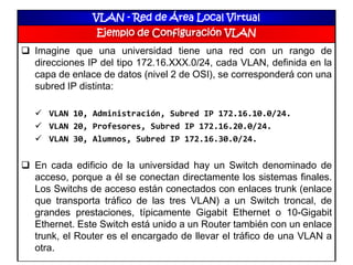 VLAN - Red de Área Local Virtual
Ejemplo de Configuración VLAN
 Imagine que una universidad tiene una red con un rango de
direcciones IP del tipo 172.16.XXX.0/24, cada VLAN, definida en la
capa de enlace de datos (nivel 2 de OSI), se corresponderá con una
subred IP distinta:
 VLAN 10, Administración, Subred IP 172.16.10.0/24.
 VLAN 20, Profesores, Subred IP 172.16.20.0/24.
 VLAN 30, Alumnos, Subred IP 172.16.30.0/24.
 En cada edificio de la universidad hay un Switch denominado de
acceso, porque a él se conectan directamente los sistemas finales.
Los Switchs de acceso están conectados con enlaces trunk (enlace
que transporta tráfico de las tres VLAN) a un Switch troncal, de
grandes prestaciones, típicamente Gigabit Ethernet o 10-Gigabit
Ethernet. Este Switch está unido a un Router también con un enlace
trunk, el Router es el encargado de llevar el tráfico de una VLAN a
otra.
 