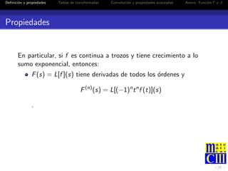 Deﬁnici´n y propiedades
       o                  Tablas de transformadas   Convoluci´n y propiedades avanzadas
                                                             o                            Anexo: Funci´n Γ y β
                                                                                                      o




Propiedades


       En particular, si f es continua a trozos y tiene crecimiento a lo
       sumo exponencial, entonces:
              F (s) = L[f ](s) tiene derivadas de todos los ordenes y
                                                            ´

                                      F (n) (s) = L[(−1)n t n f (t)](s)

              .
 