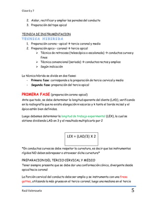 Clase 6 y 7
Raúl Valenzuela 5
2. Aislar, rectificar y ampliar las paredes del conducto
3. Preparación del tope apical
TECNICA DE INSTRUMENTACION
1. Preparación corono – apical  tercio coronal y medio
2. Preparación apico – coronal  tercio apical
 Técnica de retroceso (telescópica o escalonada)  conductos curvos y
finos
 Técnica convencional (seriada)  conductos rectos y amplios
 Según indicación
La técnica hibrida se divide en dos fases:
- Primera fase: corresponde a la preparación de tercio cervical y medio
- Segunda fase: preparación del tercio apical
PRIMERA FASE (preparación corono-apical)
Ante que todo, se debe determinar la longitud aparente del diente (LAD), verificando
en la radiografía que no exista elongación ni escorzo y k tanto el borde incisal y el
ápice estén bien definidos.
Luego debemos determinar la longitud de trabajo experimental (LEX), la cual se
obtiene dividiendo LAD en 3 y el resultado multiplicarlo por 2
*En conductos curvos se debe respetar la curvatura, es decir que los instrumentos
rígidos NO deben sobrepasar o atravesar dicha curvatura*
PREPARACION DEL TERCIO CERVICAL Y MEDIO
Tener siempre presente que se debe dar una conformación cónica, divergente desde
apical hacia coronal
La Porción cervical del conducto debe ser amplio y se instrumenta con una fresa
gattes, utilizando la más gruesa en el tercio coronal, luego una mediana en el tercio
LEX = (LAD/3) X 2
 