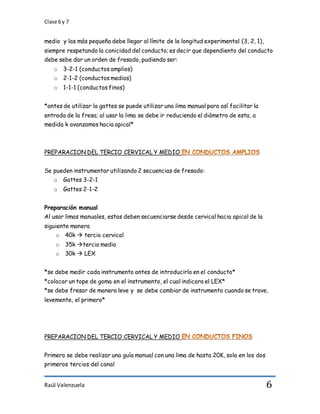 Clase 6 y 7
Raúl Valenzuela 6
medio y las más pequeña debe llegar al límite de la longitud experimental (3, 2, 1),
siempre respetando la conicidad del conducto; es decir que dependiento del conducto
debe sebe dar un orden de fresado, pudiendo ser:
o 3-2-1 (conductos amplios)
o 2-1-2 (conductos medios)
o 1-1-1 (conductos finos)
*antes de utilizar la gattes se puede utilizar una lima manual para así facilitar la
entrada de la fresa; al usar la lima se debe ir reduciendo el diámetro de esta, a
medida k avanzamos hacia apical*
PREPARACION DEL TERCIO CERVICAL Y MEDIO
Se pueden instrumentar utilizando 2 secuencias de fresado:
o Gattes 3-2-1
o Gattes 2-1-2
Preparación manual
Al usar limas manuales, estas deben secuenciarse desde cervical hacia apical de la
siguiente manera
o 40k  tercio cervical
o 35k tercio medio
o 30k  LEX
*se debe medir cada instrumento antes de introducirlo en el conducto*
*colocar un tope de goma en el instrumento, el cual indicara el LEX*
*se debe fresar de manera leve y se debe cambiar de instrumento cuando se trave,
levemente, el primero*
PREPARACION DEL TERCIO CERVICAL Y MEDIO
Primero se debe realizar una guía manual con una lima de hasta 20K, solo en los dos
primeros tercios del canal
 