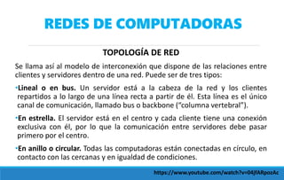REDES DE COMPUTADORAS
TOPOLOGÍA DE RED
Se llama así al modelo de interconexión que dispone de las relaciones entre
clientes y servidores dentro de una red. Puede ser de tres tipos:
•Lineal o en bus. Un servidor está a la cabeza de la red y los clientes
repartidos a lo largo de una línea recta a partir de él. Esta línea es el único
canal de comunicación, llamado bus o backbone (“columna vertebral”).
•En estrella. El servidor está en el centro y cada cliente tiene una conexión
exclusiva con él, por lo que la comunicación entre servidores debe pasar
primero por el centro.
•En anillo o circular. Todas las computadoras están conectadas en círculo, en
contacto con las cercanas y en igualdad de condiciones.
https://www.youtube.com/watch?v=04jfARpozAc
 