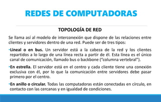 REDES DE COMPUTADORAS
TOPOLOGÍA DE RED
Se llama así al modelo de interconexión que dispone de las relaciones entre
clientes y servidores dentro de una red. Puede ser de tres tipos:
•Lineal o en bus. Un servidor está a la cabeza de la red y los clientes
repartidos a lo largo de una línea recta a partir de él. Esta línea es el único
canal de comunicación, llamado bus o backbone (“columna vertebral”).
•En estrella. El servidor está en el centro y cada cliente tiene una conexión
exclusiva con él, por lo que la comunicación entre servidores debe pasar
primero por el centro.
•En anillo o circular. Todas las computadoras están conectadas en círculo, en
contacto con las cercanas y en igualdad de condiciones.
 