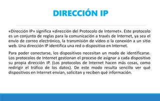 DIRECCIÓN IP
«Dirección IP» significa «dirección del Protocolo de Internet». Este protocolo
es un conjunto de reglas para la comunicación a través de Internet, ya sea el
envío de correo electrónico, la transmisión de vídeo o la conexión a un sitio
web. Una dirección IP identifica una red o dispositivo en Internet.
Para poder conectarse, los dispositivos necesitan un modo de identificarse.
Los protocolos de Internet gestionan el proceso de asignar a cada dispositivo
su propia dirección IP. (Los protocolos de Internet hacen más cosas, como
redirigir el tráfico de los datos). De este modo resulta sencillo ver qué
dispositivos en Internet envían, solicitan y reciben qué información.
 